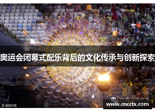 奥运会闭幕式配乐背后的文化传承与创新探索 奥运会闭幕式配乐背后的文化传承与创新探索