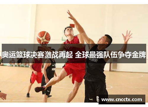 奥运篮球决赛激战再起 全球最强队伍争夺金牌