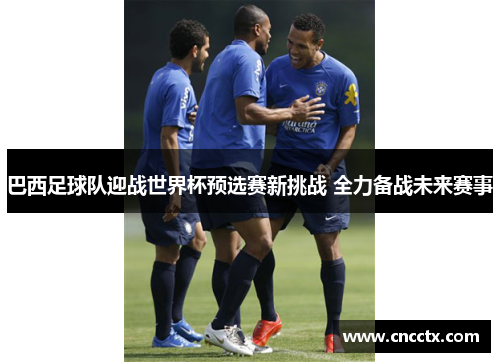 巴西足球队迎战世界杯预选赛新挑战 全力备战未来赛事 巴西足球队迎战世界杯预选赛新挑战 全力备战未来赛事